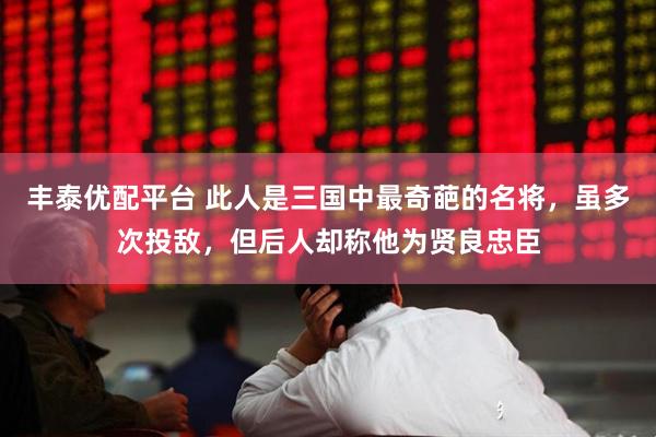 丰泰优配平台 此人是三国中最奇葩的名将，虽多次投敌，但后人却称他为贤良忠臣
