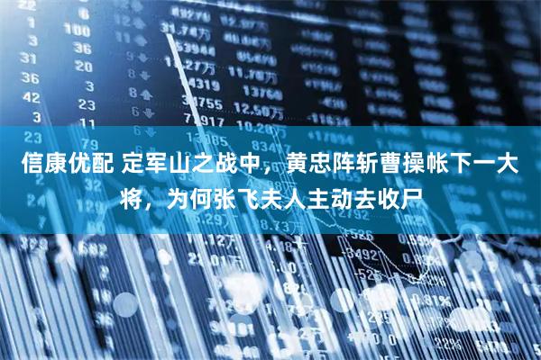 信康优配 定军山之战中，黄忠阵斩曹操帐下一大将，为何张飞夫人主动去收尸