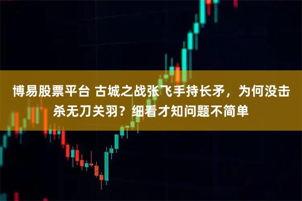 博易股票平台 古城之战张飞手持长矛，为何没击杀无刀关羽？细看才知问题不简单