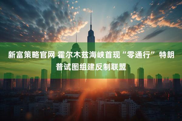 新富策略官网 霍尔木兹海峡首现“零通行” 特朗普试图组建反制联盟