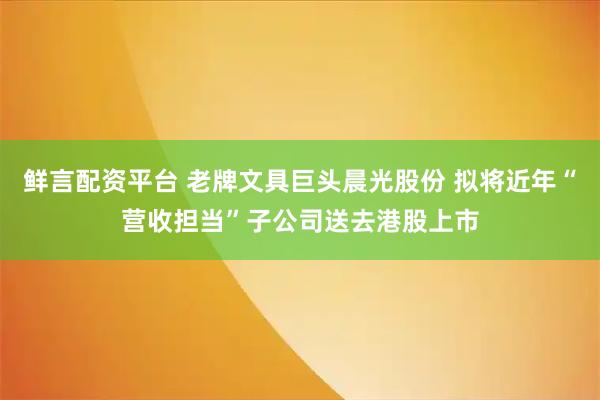 鲜言配资平台 老牌文具巨头晨光股份 拟将近年“营收担当”子公司送去港股上市