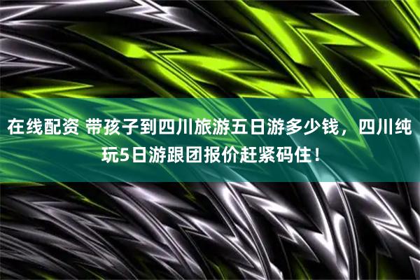 在线配资 带孩子到四川旅游五日游多少钱，四川纯玩5日游跟团报价赶紧码住！