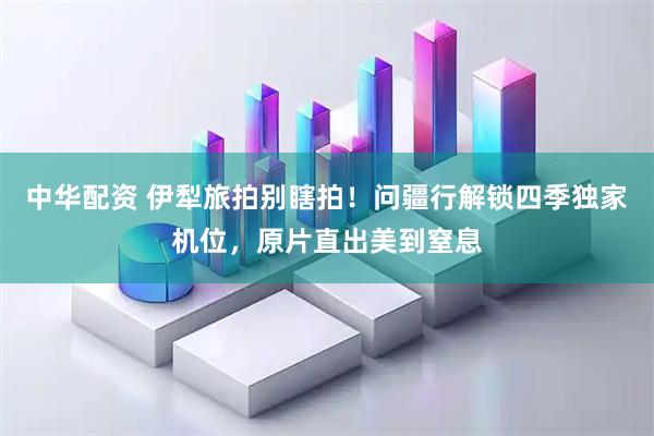 中华配资 伊犁旅拍别瞎拍！问疆行解锁四季独家机位，原片直出美到窒息