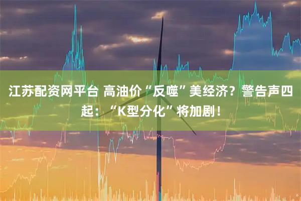 江苏配资网平台 高油价“反噬”美经济？警告声四起：“K型分化”将加剧！
