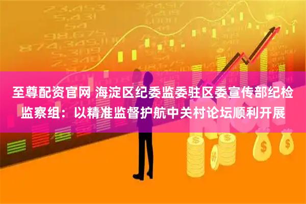 至尊配资官网 海淀区纪委监委驻区委宣传部纪检监察组：以精准监督护航中关村论坛顺利开展
