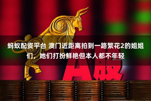 蚂蚁配资平台 澳门近距离拍到一路繁花2的姐姐们，她们打扮鲜艳但本人都不年轻