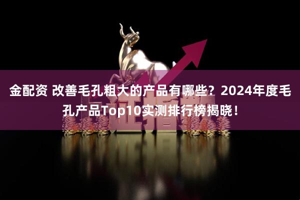 金配资 改善毛孔粗大的产品有哪些？2024年度毛孔产品Top10实测排行榜揭晓！