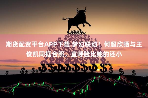 期货配资平台APP下载 梦幻联动！何超欣晒与王俊凯同框合照，直呼脸比她的还小