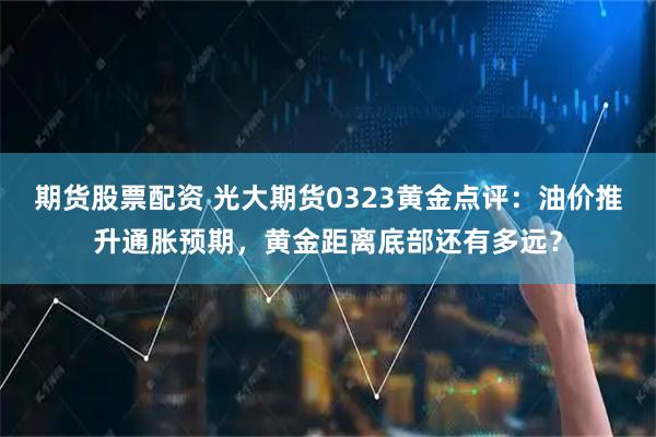 期货股票配资 光大期货0323黄金点评：油价推升通胀预期，黄金距离底部还有多远？