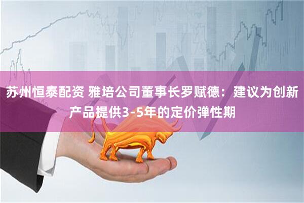 苏州恒泰配资 雅培公司董事长罗赋德：建议为创新产品提供3-5年的定价弹性期