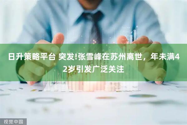 日升策略平台 突发!张雪峰在苏州离世，年未满42岁引发广泛关注