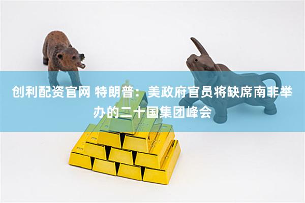 创利配资官网 特朗普：美政府官员将缺席南非举办的二十国集团峰会