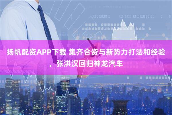 扬帆配资APP下载 集齐合资与新势力打法和经验，张洪汉回归神龙汽车