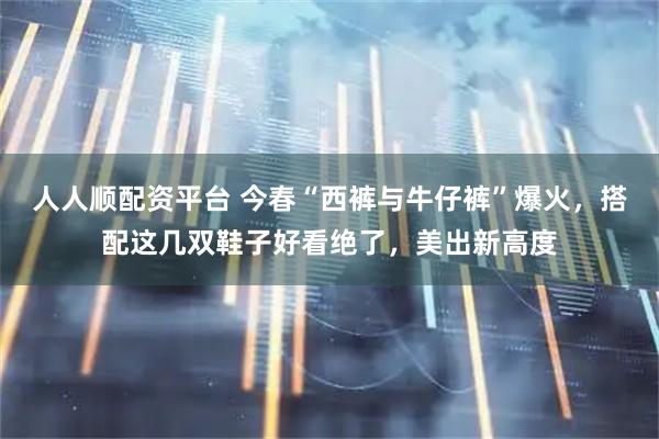 人人顺配资平台 今春“西裤与牛仔裤”爆火，搭配这几双鞋子好看绝了，美出新高度