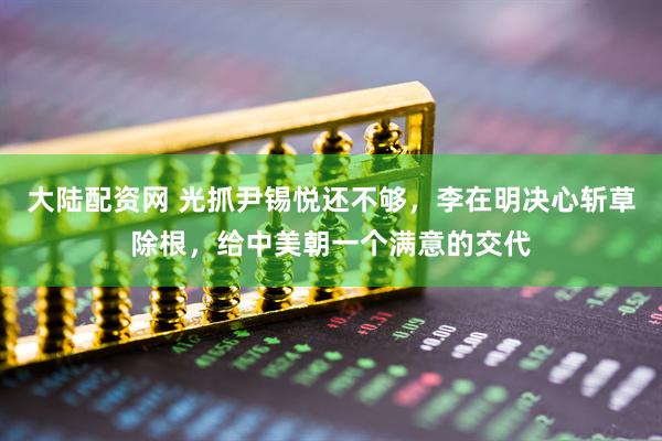 大陆配资网 光抓尹锡悦还不够，李在明决心斩草除根，给中美朝一个满意的交代