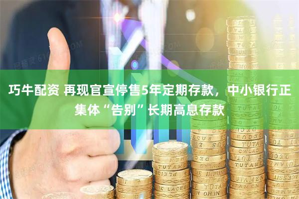 巧牛配资 再现官宣停售5年定期存款，中小银行正集体“告别”长期高息存款