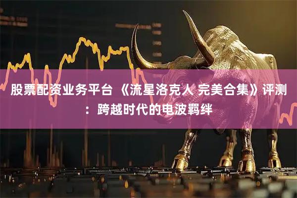 股票配资业务平台 《流星洛克人 完美合集》评测：跨越时代的电波羁绊