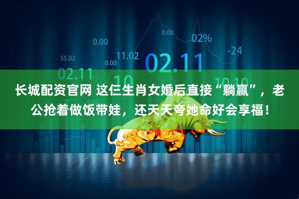长城配资官网 这仨生肖女婚后直接“躺赢”，老公抢着做饭带娃，还天天夸她命好会享福！