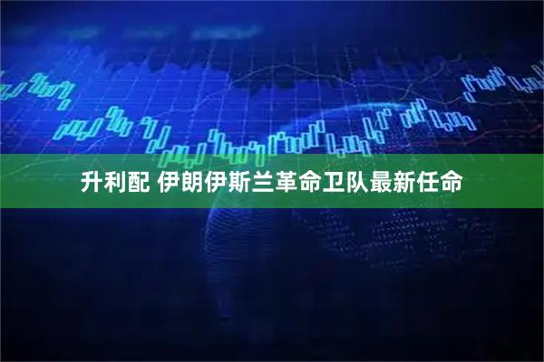 升利配 伊朗伊斯兰革命卫队最新任命