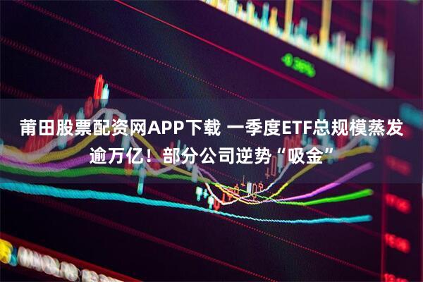 莆田股票配资网APP下载 一季度ETF总规模蒸发逾万亿！部分公司逆势“吸金”