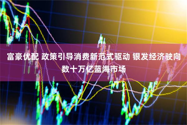 富豪优配 政策引导消费新范式驱动 银发经济驶向数十万亿蓝海市场
