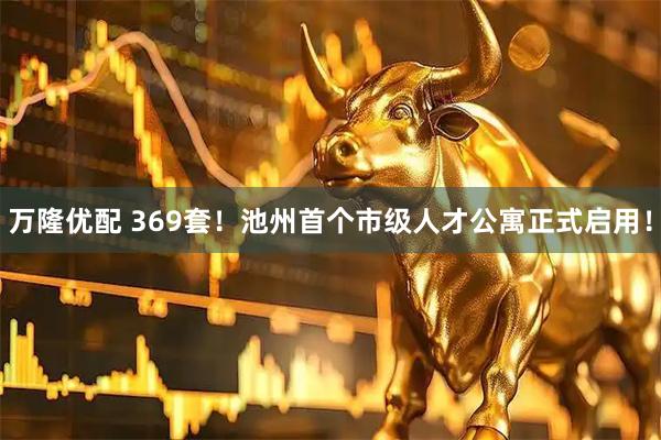 万隆优配 369套！池州首个市级人才公寓正式启用！