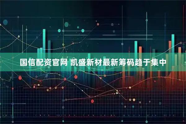 国信配资官网 凯盛新材最新筹码趋于集中