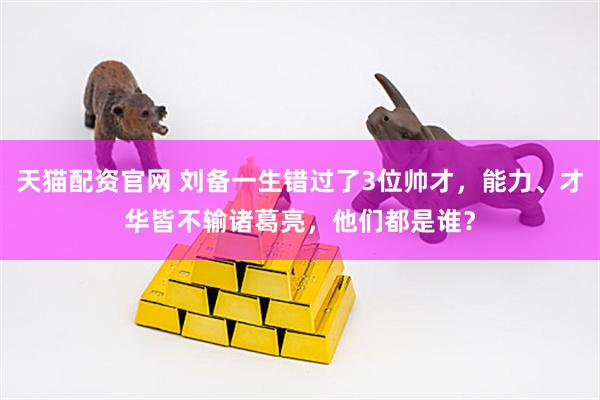 天猫配资官网 刘备一生错过了3位帅才，能力、才华皆不输诸葛亮，他们都是谁？