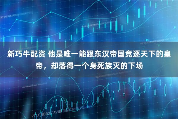 新巧牛配资 他是唯一能跟东汉帝国竞逐天下的皇帝，却落得一个身死族灭的下场