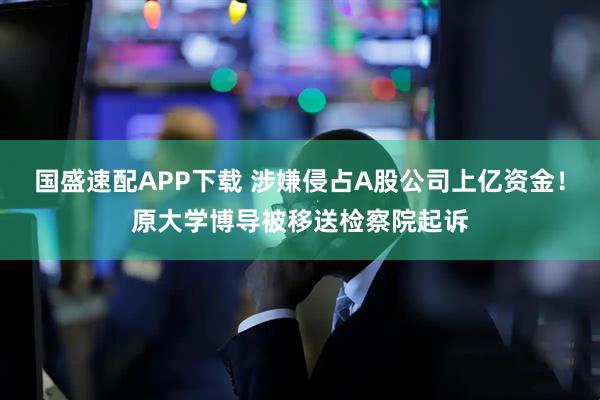 国盛速配APP下载 涉嫌侵占A股公司上亿资金！原大学博导被移送检察院起诉