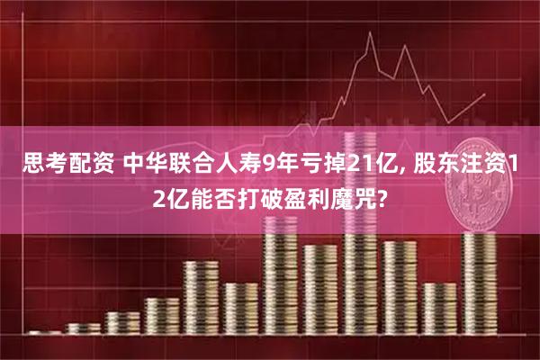 思考配资 中华联合人寿9年亏掉21亿, 股东注资12亿能否打破盈利魔咒?