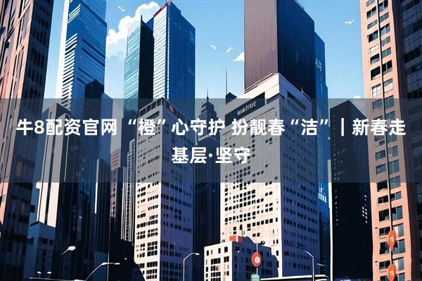 牛8配资官网 “橙”心守护 扮靓春“洁”｜新春走基层·坚守