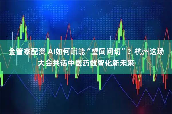 金管家配资 AI如何赋能“望闻问切”？杭州这场大会共话中医药数智化新未来
