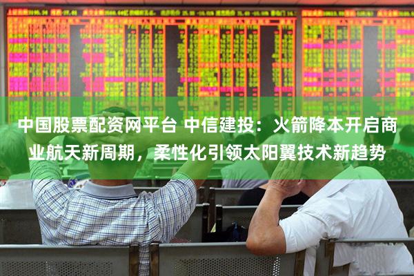 中国股票配资网平台 中信建投：火箭降本开启商业航天新周期，柔性化引领太阳翼技术新趋势