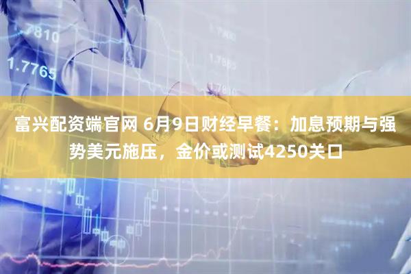 富兴配资端官网 6月9日财经早餐：加息预期与强势美元施压，金价或测试4250关口