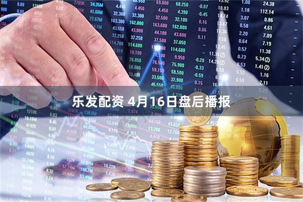 乐发配资 4月16日盘后播报