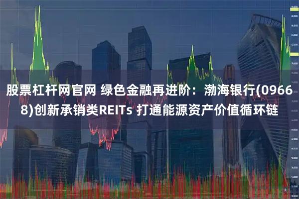 股票杠杆网官网 绿色金融再进阶：渤海银行(09668)创新承销类REITs 打通能源资产价值循环链