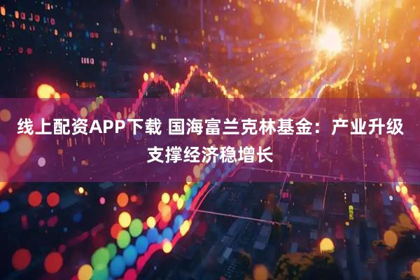 线上配资APP下载 国海富兰克林基金：产业升级支撑经济稳增长