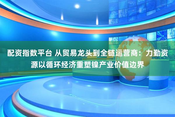 配资指数平台 从贸易龙头到全链运营商：力勤资源以循环经济重塑镍产业价值边界
