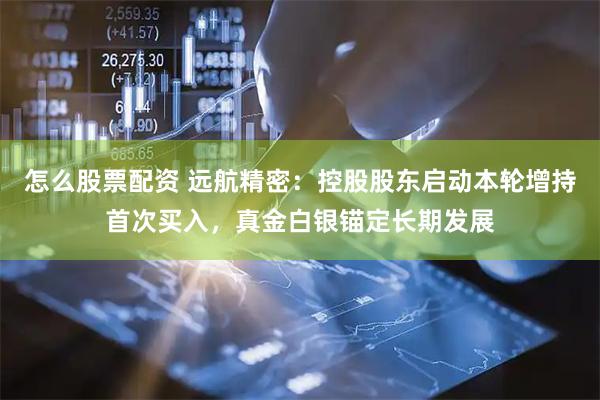 怎么股票配资 远航精密：控股股东启动本轮增持首次买入，真金白银锚定长期发展